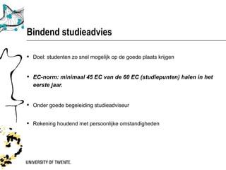 Bindend studieadvies

 Doel: studenten zo snel mogelijk op de goede plaats krijgen


 EC-norm: minimaal 45 EC van de 60 EC (studiepunten) halen in het
  eerste jaar.


 Onder goede begeleiding studieadviseur


 Rekening houdend met persoonlijke omstandigheden
 