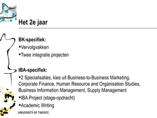 Het 2e jaar

BK-specifiek:
Vervolgvakken
Twee integratie projecten

IBA-specifiek:
2 Specialisaties, kies uit Business-to-Business Marketing,
Corporate Finance, Human Resource and Organisation Studies,
Business Information Management, Supply Management
IBA Project (stage-opdracht)
Academic Writing
 