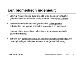 Een biomedisch ingenieur:
•   verkrijgt nieuwe kennis over levende systemen door innovatief
    gebruik van experimentele, analytische en ontwerp technieken,

•   bevordert medische technologie door het ontwerpen en
    ontwikkelen van nieuwe producten, processen en systemen,

•   bedenkt direct toepasbare oplossingen voor problemen in de
    gezondheidszorg;

•   gebruikt zijn communicatieve en samenwerkingsvaardigheden om
    deze oplossingen te implementeren in de gezondheidszorg.




                                        Onderwijsondersteuning: model 2012   30-03-12   2
 