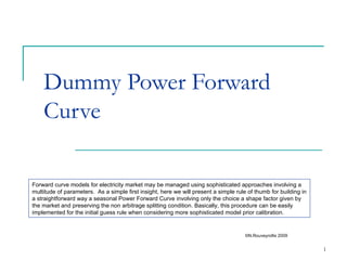 Dummy Power Forward Curve ©N.Rouveyrollis 2009 Forward curve models for electricity market may be managed using sophisticated approaches involving a multitude of parameters.  As a simple first insight, here we will present a simple rule of thumb for building in a straightforward way a seasonal Power Forward Curve involving only the choice a shape factor given by the market and preserving the non arbitrage splitting condition. Basically, this procedure can be easily implemented for the initial guess rule when considering more sophisticated model prior calibration. 