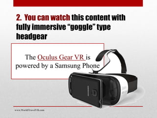 2. You can watch this content with
fully immersive “goggle” type
headgear
The Samsung Gear VR
powered by Oculus uses a
Samsung Phone
www.WorldTravelVR.com
 