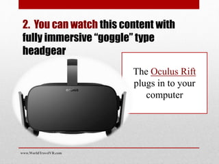 2. You can watch this content with
fully immersive “goggle” type
headgear
The Oculus Rift
plugs in to your
computer
www.WorldTravelVR.com
 