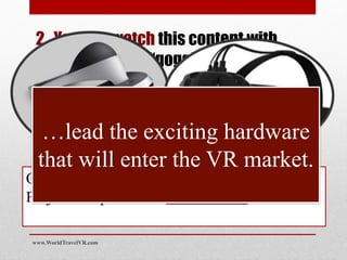 2. You can watch this content with
fully immersive “goggle” type
headgear
Other powered headgear, like PlayStation
Project Morpheus and HTC’s VIVE
…lead the exciting hardware
that will enter the VR market.
www.WorldTravelVR.com
 