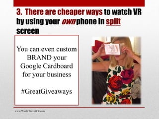 You can even custom
BRAND your
Google Cardboard
for your business
#GreatGiveaways
www.WorldTravelVR.com
3. There are cheaper ways to watch VR
by using your own phone in split
screen
 