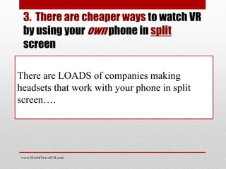 There are LOADS of companies making
headsets that work with your phone in split
screen….
www.WorldTravelVR.com
3. There are cheaper ways to watch VR
by using your own phone in split
screen
 