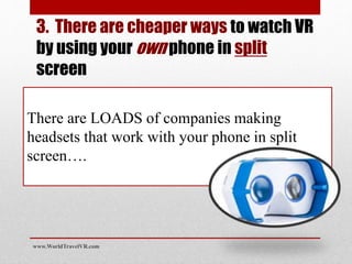 There are LOADS of companies making
headsets that work with your phone in split
screen….
3. There are cheaper ways to watch VR
by using your own phone in split
screen
www.WorldTravelVR.com
 