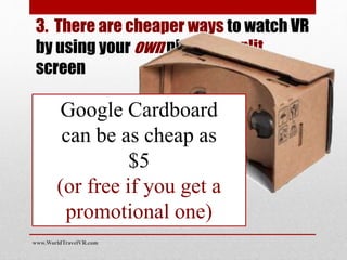 3. There are cheaper ways to watch VR
by using your own phone in split
screen
Google Cardboard
can be as cheap as
$5
(or free if you get a
promotional one)
www.WorldTravelVR.com
 