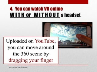 Uploaded on YouTube,
you can move around
the 360 scene by
dragging your finger
www.WorldTravelVR.com
4. You can watch VR online
W I T H or W I T H O U T a headset
 