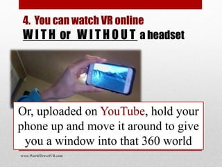 Or, uploaded on YouTube, hold your
phone up and move it around to give
you a window into that 360 world
www.WorldTravelVR.com
4. You can watch VR online
W I T H or W I T H O U T a headset
 