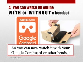 So you can now watch it with your
Google Cardboard or other headset
www.WorldTravelVR.com
4. You can watch VR online
W I T H or W I T H O U T a headset
 