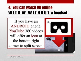 www.WorldTravelVR.com
4. You can watch VR online
W I T H or W I T H O U T a headset
If you have an
ANDROID phone,
YouTube 360 videos
will offer an icon at
the bottom right
corner to split screen.
 