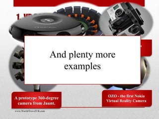 1. VR 360° Spherical Video captures
every angle at once
A prototype 360-degree
camera from Jaunt.
OZO - the first Nokia
Virtual Reality Camera
Google JUMP 360
camera with 16 GoPros
Freedom 360 with
6 GoPros
Samsung’s Project
Beyond 360 camera
And plenty more
examples
www.WorldTravelVR.com
 