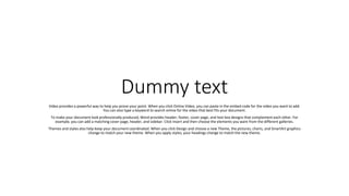 Dummy text
Video provides a powerful way to help you prove your point. When you click Online Video, you can paste in the embed code for the video you want to add.
You can also type a keyword to search online for the video that best fits your document.
To make your document look professionally produced, Word provides header, footer, cover page, and text box designs that complement each other. For
example, you can add a matching cover page, header, and sidebar. Click Insert and then choose the elements you want from the different galleries.
Themes and styles also help keep your document coordinated. When you click Design and choose a new Theme, the pictures, charts, and SmartArt graphics
change to match your new theme. When you apply styles, your headings change to match the new theme.
 