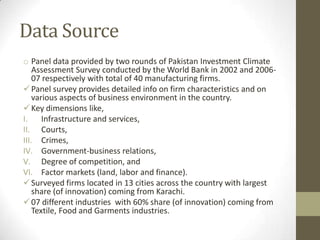 Data Source
o Panel data provided by two rounds of Pakistan Investment Climate
    Assessment Survey conducted by the World Bank in 2002 and 2006-
    07 respectively with total of 40 manufacturing firms.
 Panel survey provides detailed info on firm characteristics and on
    various aspects of business environment in the country.
 Key dimensions like,
I.     Infrastructure and services,
II. Courts,
III. Crimes,
IV. Government-business relations,
V. Degree of competition, and
VI. Factor markets (land, labor and finance).
 Surveyed firms located in 13 cities across the country with largest
    share (of innovation) coming from Karachi.
 07 different industries with 60% share (of innovation) coming from
    Textile, Food and Garments industries.
 