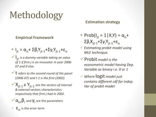 Methodology
                                                    Estimation strategy


  Empirical Framework                             Prob(Ijt = 1|X,Y) = αo+
                                                   ΣβiXjt-1+ΣγiYjt-1+εo
                                                  Estimating probit model using
 Ijt = αo+ ΣβiYjt-1+ΣγiYjt-1+εo                   MLE technique.
Ijt is a dummy variable taking on value         Probit model is the
  of 1 if firm j is an innovator in year 2006-
  07 and 0 else.                                   econometric model having Dep.
                                                   Variable as binary i.e. 0 or 1
t refers to the second round of the panel
  (2006-07) and t-1 is the first (2002).          Where logit model just
                                                   contains different cdf for indep.
Xjt-1 & Yjt-1 are the vectors of internal         Var of probit model
  & external vectors characteristics
  respectively that firm j had in 2002.

αo,βi and γi are the parameters
 εo is the error term
 