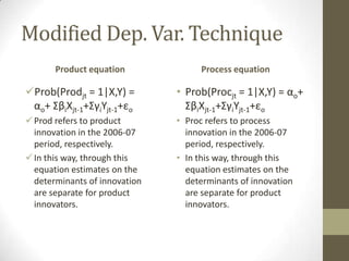 Modified Dep. Var. Technique
       Product equation             Process equation

Prob(Prodjt = 1|X,Y) =        • Prob(Procjt = 1|X,Y) = αo+
 αo+ ΣβiXjt-1+ΣγiYjt-1+εo        ΣβiXjt-1+ΣγiYjt-1+εo
 Prod refers to product       • Proc refers to process
  innovation in the 2006-07      innovation in the 2006-07
  period, respectively.          period, respectively.
 In this way, through this    • In this way, through this
  equation estimates on the      equation estimates on the
  determinants of innovation     determinants of innovation
  are separate for product       are separate for product
  innovators.                    innovators.
 