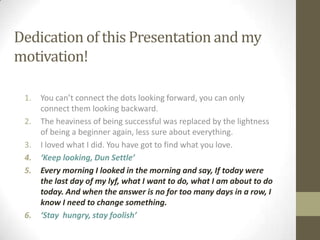 Dedication of this Presentation and my
motivation!

 1.   You can’t connect the dots looking forward, you can only
      connect them looking backward.
 2.   The heaviness of being successful was replaced by the lightness
      of being a beginner again, less sure about everything.
 3.   I loved what I did. You have got to find what you love.
 4.   ‘Keep looking, Dun Settle’
 5.   Every morning I looked in the morning and say, If today were
      the last day of my lyf, what I want to do, what I am about to do
      today. And when the answer is no for too many days in a row, I
      know I need to change something.
 6.   ‘Stay hungry, stay foolish’
 
