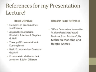 References for my Presentation
Lecture!
      Books Literature             Research Paper Reference
• Elements of Econometrics-
  Jan Kmenta                     • “What Determines Innovation
• Applied Econometrics-            in Manufacturing Sector?
  Dimitrios Asteriou & Stephen     Evidence from Pakistan”, By
  G. Hall
                                   Mahreen Mahmud and
• Theory of Econometrics- A.
  Koutsoyiannis
                                   Hamna Ahmed
• Basic Econometrics- Damodar
  Gujarati
• Econometric Methods- Jack
  Johnston & John DiNardo
 