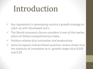 Introduction
 Key ingredients in developing country’s growth strategy to
  catch up with Developed one’s.
 The World economics forum considers it one of the twelve
  pillars of Global competitiveness Index.
 Positive relation b/w innovation and productivity.
 Some European-industrialized countries review shows that
  the elasticity of innovation w.r.t. growth ranges b/w 0.035
  and 0.29
 