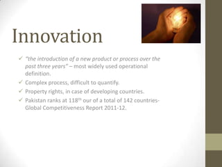 Innovation
 “the introduction of a new product or process over the
  past three years” – most widely used operational
  definition.
 Complex process, difficult to quantify.
 Property rights, in case of developing countries.
 Pakistan ranks at 118th our of a total of 142 countries-
  Global Competitiveness Report 2011-12.
 