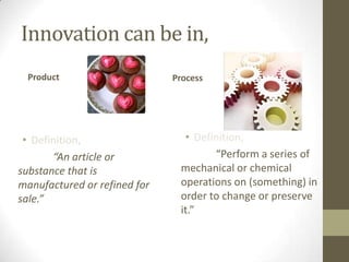 Innovation can be in,
 Product                      Process




 • Definition,                  • Definition,
       “An article or                 “Perform a series of
substance that is              mechanical or chemical
manufactured or refined for    operations on (something) in
sale.”                         order to change or preserve
                               it.”
 