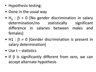 • Hypothesis testing:
• Done in the usual way
• H0 :  = 0 [No gender discrimination in salary
determination/no statistically significant
difference in salaries between males and
females]
• H1 :   0 [Gender discrimination is present in
salary determination]
• Use t – statistics
• If  is significantly different from zero, we can
accept alternate hypothesis
 