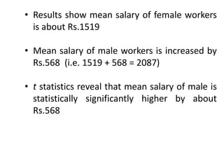 • Results show mean salary of female workers
is about Rs.1519
• Mean salary of male workers is increased by
Rs.568 (i.e. 1519 + 568 = 2087)
• t statistics reveal that mean salary of male is
statistically significantly higher by about
Rs.568
 