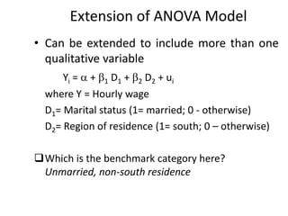 Extension of ANOVA Model
• Can be extended to include more than one
qualitative variable
Yi =  + 1 D1 + 2 D2 + ui
where Y = Hourly wage
D1= Marital status (1= married; 0 - otherwise)
D2= Region of residence (1= south; 0 – otherwise)
Which is the benchmark category here?
Unmarried, non-south residence
 