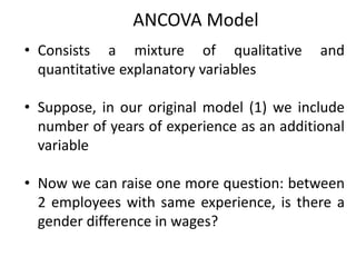 ANCOVA Model
• Consists a mixture of qualitative and
quantitative explanatory variables
• Suppose, in our original model (1) we include
number of years of experience as an additional
variable
• Now we can raise one more question: between
2 employees with same experience, is there a
gender difference in wages?
 