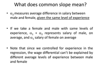 What does common slope mean?
• 2 measures average difference in salary between
male and female, given the same level of experience
• If we take a female and male with same levels of
experience, 1 + 2 represents salary of male, on
average, and 1 salary of female on average
• Note that since we controlled for experience in the
regression, the wage differential can’t be explained by
different average levels of experience between male
and female
 