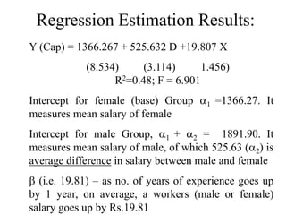 Regression Estimation Results:
Y (Cap) = 1366.267 + 525.632 D +19.807 X
(8.534) (3.114) 1.456)
R2=0.48; F = 6.901
Intercept for female (base) Group 1 =1366.27. It
measures mean salary of female
Intercept for male Group, 1 + 2 = 1891.90. It
measures mean salary of male, of which 525.63 (2) is
average difference in salary between male and female
 (i.e. 19.81) – as no. of years of experience goes up
by 1 year, on average, a workers (male or female)
salary goes up by Rs.19.81
 