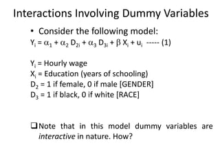 Interactions Involving Dummy Variables
• Consider the following model:
Yi = 1 + 2 D2i + 3 D3i +  Xi + ui ----- (1)
Yi = Hourly wage
Xi = Education (years of schooling)
D2 = 1 if female, 0 if male [GENDER]
D3 = 1 if black, 0 if white [RACE]
Note that in this model dummy variables are
interactive in nature. How?
 