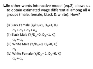 In other words interactive model (eq.2) allows us
to obtain estimated wage differential among all 4
groups (male, female, black & white). How?
(i) Black Female (Yi/D2i=1, D3i=1, Xi)
1 + 2 + 3 + 4
(ii) Black Male (Yi/D2i=0, D3i=1, Xi)
1 + 3
(iii) White Male (Yi/D2i=0, D3i=0, Xi)
1
(iv) White Female (Yi/D2i= 1, D3i=0, Xi)
1 + 2
 
