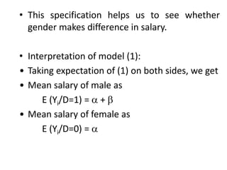 • This specification helps us to see whether
gender makes difference in salary.
• Interpretation of model (1):
• Taking expectation of (1) on both sides, we get
• Mean salary of male as
E (Yi/D=1) =  + 
• Mean salary of female as
E (Yi/D=0) = 
 