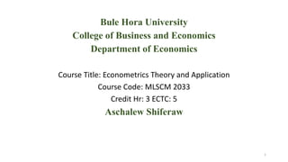 Bule Hora University
College of Business and Economics
Department of Economics
Course Title: Econometrics Theory and Application
Course Code: MLSCM 2033
Credit Hr: 3 ECTC: 5
Aschalew Shiferaw
1
 