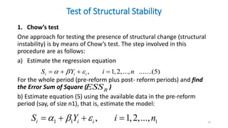 Test of Structural Stability
1. Chow’s test
One approach for testing the presence of structural change (structural
instability) is by means of Chow’s test. The step involved in this
procedure are as follows:
a) Estimate the regression equation
For the whole period (pre-reform plus post- reform periods) and find
the Error Sum of Square ( )
b) Estimate equation (5) using the available data in the pre-reform
period (say, of size n1), that is, estimate the model:
10
, 1,2,..., .......(5)
i i i
S Y i n
  
   
R
ESS
1 1 1
, 1,2,...,
i i i
S Y i n
  
   
 