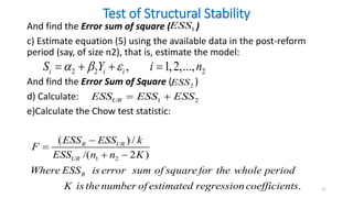 Test of Structural Stability
And find the Error sum of square ( )
c) Estimate equation (5) using the available data in the post-reform
period (say, of size n2), that is, estimate the model:
And find the Error Sum of Square ( )
d) Calculate:
e)Calculate the Chow test statistic:
11
1
ESS
2 2 2
, 1,2,...,
i i i
S Y i n
  
   
2
ESS
1 2
UR
ESS ESS ESS
 
1 2
( ) /
/( 2 )
.
R UR
UR
R
ESS ESS k
F
ESS n n K
Where ESS is error sum of square for the whole period
K isthenumber of estimated regressioncoefficients


 
 