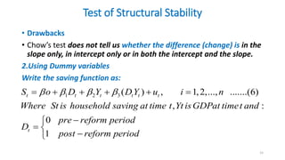 Test of Structural Stability
• Drawbacks
• Chow’s test does not tell us whether the difference (change) is in the
slope only, in intercept only or in both the intercept and the slope.
2.Using Dummy variables
Write the saving function as:
15
1 2 3 ( ) , 1,2,..., .......(6)
, :
0
1
t t t t t t
t
S o D Y DY u i n
Where St is household saving at time t Yt isGDPat timet and
pre reform period
D
post reform period
   
     


 


 