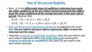 Test of Structural Stability
• Here is the differential slope of coefficient indicating how much
the slope coefficient of the pre-reform period saving function differs
from the slope coefficient of the savings function in the post reform
period. Observe that
• If β1 and β3 are both statistically significant as judged by the t-test,
then the pre-reform and post-reform regressions differ in both the
intercept and the slope.
• However, if only β1 is statistically significant, then the pre-reform and
post-reform regression differ only in the intercept( meaning the
marginal propensity to save(MPS) is the same for pre-reform and
post-reform periods).
16
3

2
1 2 3
( / 0, )
( / 1, ) ( ) ( )
t t t t
t t t t
E S D Y o Y
E S D Y o Y
 
   
  
    
 
