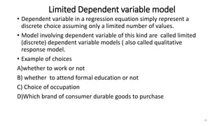 Limited Dependent variable model
• Dependent variable in a regression equation simply represent a
discrete choice assuming only a limited number of values.
• Model involving dependent variable of this kind are called limited
(discrete) dependent variable models ( also called qualitative
response model.
• Example of choices
A)whether to work or not
B) whether to attend formal education or not
C) Choice of occupation
D)Which brand of consumer durable goods to purchase
19
 