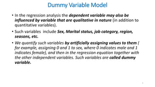 Dummy Variable Model
• In the regression analysis the dependent variable may also be
influenced by variable that are qualitative in nature (in addition to
quantitative variables).
• Such variables include Sex, Marital status, job category, region,
seasons, etc.
• We quantify such variables by artificially assigning values to them (
for example, assigning 0 and 1 to sex, where 0 indicates male and 1
indicates female), and then in the regression equation together with
the other independent variables. Such variables are called dummy
variable.
2
 