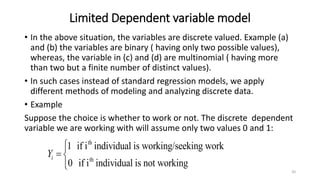 Limited Dependent variable model
• In the above situation, the variables are discrete valued. Example (a)
and (b) the variables are binary ( having only two possible values),
whereas, the variable in (c) and (d) are multinomial ( having more
than two but a finite number of distinct values).
• In such cases instead of standard regression models, we apply
different methods of modeling and analyzing discrete data.
• Example
Suppose the choice is whether to work or not. The discrete dependent
variable we are working with will assume only two values 0 and 1:
20
th
th
1 if i individual is working/seeking work
0 if i individual is not working
i
Y


 


 