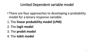 Limited Dependent variable model
• There are four approaches to developing a probability
model for a binary response variable:
1. The linear probability model (LPM)
2. The logit model
3. The probit model
4. The tobit model
21
 