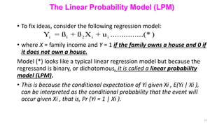 The Linear Probability Model (LPM)
• To fix ideas, consider the following regression model:
• where X = family income and Y = 1 if the family owns a house and 0 if
it does not own a house.
Model (*) looks like a typical linear regression model but because the
regressand is binary, or dichotomous, it is called a linear probability
model (LPM).
• This is because the conditional expectation of Yi given Xi , E(Yi | Xi ),
can be interpreted as the conditional probability that the event will
occur given Xi , that is, Pr (Yi = 1 | Xi ).
22
i 1 2 i i
Y = ß + ß X + u ...............(* )
 