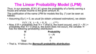 The Linear Probability Model (LPM)
Thus, in our example, E(Yi | Xi ) gives the probability of a family owning a
house and whose income is the given amount Xi .
The justification of the name LPM for models like Eq. (*) can be seen as
follows:
• Assuming E(ui ) = 0, as usual (to obtain unbiased estimators), we obtain
• Now, if Pi = probability that Yi = 1 (that is, the event occurs), and (1 − Pi ) =
probability that Yi = 0 (that is, the event does not occur), the variable Yi
has the following (probability) distribution:
Yi Probability
0 1 − Pi
1 Pi
Total 1
• That is, Yi follows the Bernoulli probability distribution.
23
i i 1 2 i
E(Y | X ) = ß + ß X ......(**)
 
