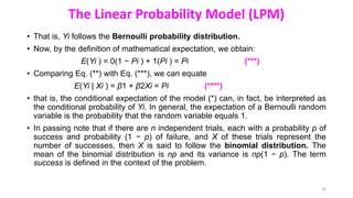 The Linear Probability Model (LPM)
• That is, Yi follows the Bernoulli probability distribution.
• Now, by the definition of mathematical expectation, we obtain:
E(Yi ) = 0(1 − Pi ) + 1(Pi ) = Pi (***)
• Comparing Eq. (**) with Eq. (***), we can equate
E(Yi | Xi ) = β1 + β2Xi = Pi (****)
• that is, the conditional expectation of the model (*) can, in fact, be interpreted as
the conditional probability of Yi. In general, the expectation of a Bernoulli random
variable is the probability that the random variable equals 1.
• In passing note that if there are n independent trials, each with a probability p of
success and probability (1 − p) of failure, and X of these trials represent the
number of successes, then X is said to follow the binomial distribution. The
mean of the binomial distribution is np and its variance is np(1 − p). The term
success is defined in the context of the problem.
24
 