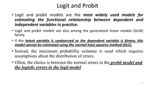 Logit and Probit
• Logit and probit models are the most widely used models for
estimating the functional relationship between dependent and
independent variables in practice.
• Logit and probit models are also among the generalized linear models (GLM)
family.
• If the latent variable is unobserved or the dependent variable is binary, this
model cannot be estimated using the normal least squares method (OLS).
• Instead, the maximum probability estimate is used which requires
assumptions about the distribution of errors.
• Often, the choice is between the normal errors in the probit model and
the logistic errors in the logit model
25
 