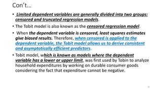 Con’t…
• Limited dependent variables are generally divided into two groups:
censored and truncated regression models.
• The Tobit model is also known as the censored regression model.
• When the dependent variable is censored, least squares estimates
give biased results. Therefore, when censored is applied to the
dependent variable, the Tobit model allows us to derive consistent
and asymptotically efficient predictors.
• Tobit model, which is known as models where the dependent
variable has a lower or upper limit, was first used by Tobin to analyze
household expenditures by working on durable consumer goods
considering the fact that expenditure cannot be negative.
26
 