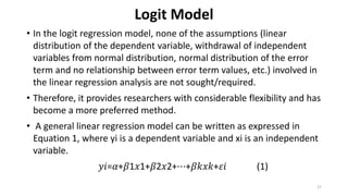 Logit Model
• In the logit regression model, none of the assumptions (linear
distribution of the dependent variable, withdrawal of independent
variables from normal distribution, normal distribution of the error
term and no relationship between error term values, etc.) involved in
the linear regression analysis are not sought/required.
• Therefore, it provides researchers with considerable flexibility and has
become a more preferred method.
• A general linear regression model can be written as expressed in
Equation 1, where yi is a dependent variable and xi is an independent
variable.
𝑦𝑖=𝛼+𝛽1𝑥1+𝛽2𝑥2+⋯+𝛽𝑘𝑥𝑘+𝜀𝑖 (1)
27
 