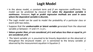 Logit Model
• In the above model, 𝛼 constant term and 𝛽 are regression coefficients. This
model can be predicted by classical OLS when the dependent variable is
continuous. However, logit or probit regression methods are used in cases
where the dependent variable is discrete.
• The Logit model can be used to model the probability of a particular class or
event with two states.
• Suppose that the unobservable or latent variable generated from the observed
variable 𝑦𝑖 between −∞ and +∞. is 𝑦𝑖∗.
• Values greater than 𝑦𝑖∗ are considered 𝑦𝑖=1 and values less than or equal to 𝑦𝑖∗
are considered 𝑦𝑖=0.
• The latent variable 𝑦𝑖∗ is assumed to be linearly dependent on the observed 𝑥𝑖
throughout the structural model. 𝑦𝑖∗ is connected to the binary variable 𝑦𝑖
observed by the measurement equation in Equation 2:
28
 